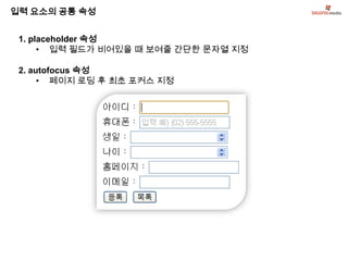 입력 요소의 공통 속성


 1. placeholder 속성
      • 입력 필드가 비어있을 때 보여줄 간단한 문자열 지정

 2. autofocus 속성
      • 페이지 로딩 후 최초 포커스 지정
 