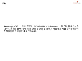 File




 Javascript 에서 … 되어 있었으나 File interface 는 Browser 가 막 건드릴 수있는 것
 이 아니라 File 선택 Form 이나 Drag & Drop 을 통해서 사용자가 직접 선택한 File에
 한정되므로 안심해도 좋을 것입니다.
 