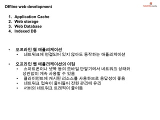 Offline web development

 1.   Application Cache
 2.   Web storage
 3.   Web Database
 4.   Indexed DB



 •    오프라인 웹 애플리케이션
      • 네트워크에 연결되어 있지 않아도 동작하는 애플리케이션

 •    오프라인 웹 애플리케이션의 이점
      • 스마트폰이나 넷북 등의 모바일 단말기에서 네트워크 상태와
        상관없이 계속 사용할 수 있음
      • 클라이언트에 캐시된 리소스를 사용하므로 응답성이 좋음
      • 네트워크 접속이 줄어들어 전원 관리에 유리
      • 서버의 네트워크 트래픽이 줄어듬
 
