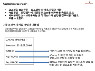 Application Cache(2/1)

 •   오프라인 브라우징 – 오프라인 상태에서 접근 가능
 •   속도향상 – 로컬영역에 저장된 리소스를 매우빠른 속도로 로드
 •   서버부하감소 – 브라우저는 오직 리소스가 변경된 경우에만 다운로
     드를 시도한다.

기존 브라우저 캐싱 개념과 다른점
 기존 브라우저와 같이 자주 사용되는 이미지 및 텍스트가 브라우저의 OOO에 의해 캐싱되는것이
 아닌 개발자에 의해 정의된 방식에 따라 동작한다.



  CACHE MANIFEST

  #version : 2012.07.09.04

  CACHE :                    •명시적으로 캐시시킬 항목을 정의한다.
                             •Cache 되지 않고 매번 네트워크
  NETWORK :
                             상에서 다운받아 사용할 목록
  FALLBACK :                 •Offline 상태에서 필요한 리소스가 없을 때
                             이를 대신할 리소스를 지정한다.
 