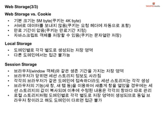 Web Storage(3/3)
Web Storage vs. Cookie
 •   기본 크기는 5M byte(쿠키는 4K byte)
 •   서버로 데이터를 보내지 않음(쿠키는 요청 헤더에 자동으로 포함)
 •   만료 기간이 없음(쿠키는 만료기간 지정)
 •   자바스크립트 객체를 저장할 수 있음(쿠키는 문자열만 저장)

Local Storage
 •   도메인별로 각각 별도로 생성되는 저장 영역
 •   다른 도메인에서는 접근 불가능

Session Storage
 •   브라우저(window 객체)와 같은 생존 기간을 가지는 저장 영역
 •   브라우저가 닫히면 세션 스토리지 정보도 사라짐
 •   각각의 브라우저가 같은 도메인에 접속하더라도 세션 스토리지는 각각 생성
 •   브라우저의 기능(새 창, 새 탭 등)을 이용하여 새롭게 창을 열었을 경우에는 세
     션 스토리지의 값이 복사되며 이후에 수정된 내용은 각각의 창마다 따로 관리
 •   로컬 스토리지처럼 도메인별로 각각 별도로 저장 영역이 생성되므로 동일 브
     라우저 창이라고 해도 도메인이 다르면 접근 불가
 
