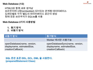Web Database (1/2)
 HTML5와 함께 새로 생겨남
 브라우저에 내장(embedded) 되어있는 관계형 데이터베이스
 도메인별로 각각 별도의 데이터베이스 공간이 생성
 현재 모든 브라우저가 SQLite를 사용

Web Database 2가지 사용방법

   1. 동기 방식
   2. 비동기 방식

 비동기 방식                        동기방식
                               Worker 에서만 사용가능
 openDatabase(name, version,   openDatabaseSync(name, version,
 displayname, estmatedSize,    displayname, estmatedSize,
 creationCallback)             creationCallback)


  SQL 문은 표준 DDL, DCL, DML 을 사용한다.
  (preparedStatement Class)
 