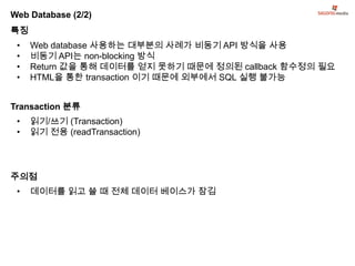 Web Database (2/2)
특징
 •   Web database 사용하는 대부분의 사례가 비동기 API 방식을 사용
 •   비동기 API는 non-blocking 방식
 •   Return 값을 통해 데이터를 얻지 못하기 때문에 정의된 callback 함수정의 필요
 •   HTML을 통한 transaction 이기 때문에 외부에서 SQL 실행 불가능


Transaction 분류
 •   읽기/쓰기 (Transaction)
 •   읽기 전용 (readTransaction)




주의점
 •   데이터를 읽고 쓸 때 전체 데이터 베이스가 잠김
 