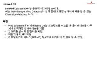 Indexed DB
 Indexed Database API는 구조적 데이터 장소이다.
 이는 Web Storage, Web Database와 함께 온/오프라인 상태에서 사용 할 수 있는
 Client-side database 이다.

특징
 •   Web database에 비해 Indexed DB는 스크립트릉 이요한 데이터 베이스를 다루
     기에 최적화된 인터페이스를 제공
 •   알고리즘 방식의 입/출력을 지원
 •   비동기/동기 API 지원
 •   관계형 데이터베이스(RDBMS) 형식으로 데이터 구조 설계 할 수 있다.
 