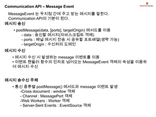 Communication API – Message Event
 MessageEvent 는 두지점 간에 주고 받는 메시지를 말한다.
 Communication API의 기본이 된다.
메시지 송신
    • postMessage(data, [ports], targetOrigin) 메서드를 이용
         - data : 송신할 메시지(자바스크립트 객체)
         - ports : 채널 메시지 전송 시 공유할 포트배열(생략 가능)
         - targetOrigin : 수신처의 도메인
메시지 수신
   • 메시지 수신 시 발생하는 message 이벤트를 이용
   • 이벤트 핸들러 함수의 인자로 넘어오는 MessageEvent 객체의 속성을 이용하
   여 메시지 수신


메시지 송수신 주체
   • 통신 종류별 postMessage() 메서드와 message 이벤트 발생
      -Cross document : window 객체
      - Channel : MessagePort 객체
      -Web Workers : Worker 객체
      - Server-Sent Events : EventSource 객체
 