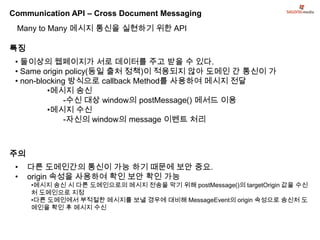 Communication API – Cross Document Messaging
 Many to Many 메시지 통신을 실현하기 위한 API

특징
 • 둘이상의 웹페이지가 서로 데이터를 주고 받을 수 있다.
 • Same origin policy(동일 출처 정책)이 적용되지 않아 도메인 간 통신이 가
 • non-blocking 방식으로 callback Method를 사용하여 메시지 전달
          •메시지 송신
               -수신 대상 window의 postMessage() 메서드 이용
          •메시지 수신
               -자신의 window의 message 이벤트 처리



주의
 •   다른 도메인간의 통신이 가능 하기 때문에 보안 중요.
 •   origin 속성을 사용하여 확인 보안 확인 가능
     •메시지 송신 시 다른 도메인으로의 메시지 전송을 막기 위해 postMessage()의 targetOrigin 값을 수신
     처 도메인으로 지정
     •다른 도메인에서 부적절한 메시지를 보낼 경우에 대비해 MessageEvent의 origin 속성으로 송신처 도
     메인을 확인 후 메시지 수신
 