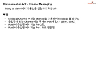 Communication API – Channel Messaging
 Many to Many 메시지 통신을 실현하기 위한 API

특징
 •   MessageChannel 이라는 channel을 이용하여 Message 를 송수신
 •   출입구가 되는 Channel에는 두개의 Port가 있다. (port1, port2)
 •   Port1에 수신된 메시지는 Port2로,
 •   Port2에 수신된 메시지는 Port1으로 전달됨
 