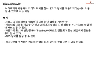 Geolocation API
 브라우저가 사용자의 지리적 위치를 찾아내고 그 정보를 애플리케이션에서 이용
 할 수 있도록 하는 기능

특징
 •사용자의 위치정보를 이용하기 위해 승인 절차를 거처야 함.
 •지오태킹 기능을 제공할 수 있고 근처에서 촬영된 사진 정보를 유기적으로 연결 하
 여 서비스 할 수 있다.
 •사용자의 위치가 변경될때마다 callback메서드로 전달되어 항상 최신위치 정보를
 유지 할 수 있다.
 •GPS 정보를 활용 할 수 있다.

 •지리정보를 수신하는 기기의 환경에 따라 고도와 방향정보 도 얻을수 있다.
 