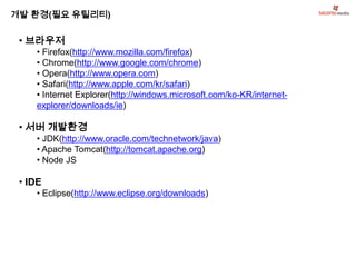 개발 환경(필요 유틸리티)

 • 브라우저
    • Firefox(http://www.mozilla.com/firefox)
    • Chrome(http://www.google.com/chrome)
    • Opera(http://www.opera.com)
    • Safari(http://www.apple.com/kr/safari)
    • Internet Explorer(http://windows.microsoft.com/ko-KR/internet-
    explorer/downloads/ie)

 • 서버 개발환경
    • JDK(http://www.oracle.com/technetwork/java)
    • Apache Tomcat(http://tomcat.apache.org)
    • Node JS

 • IDE
    • Eclipse(http://www.eclipse.org/downloads)
 