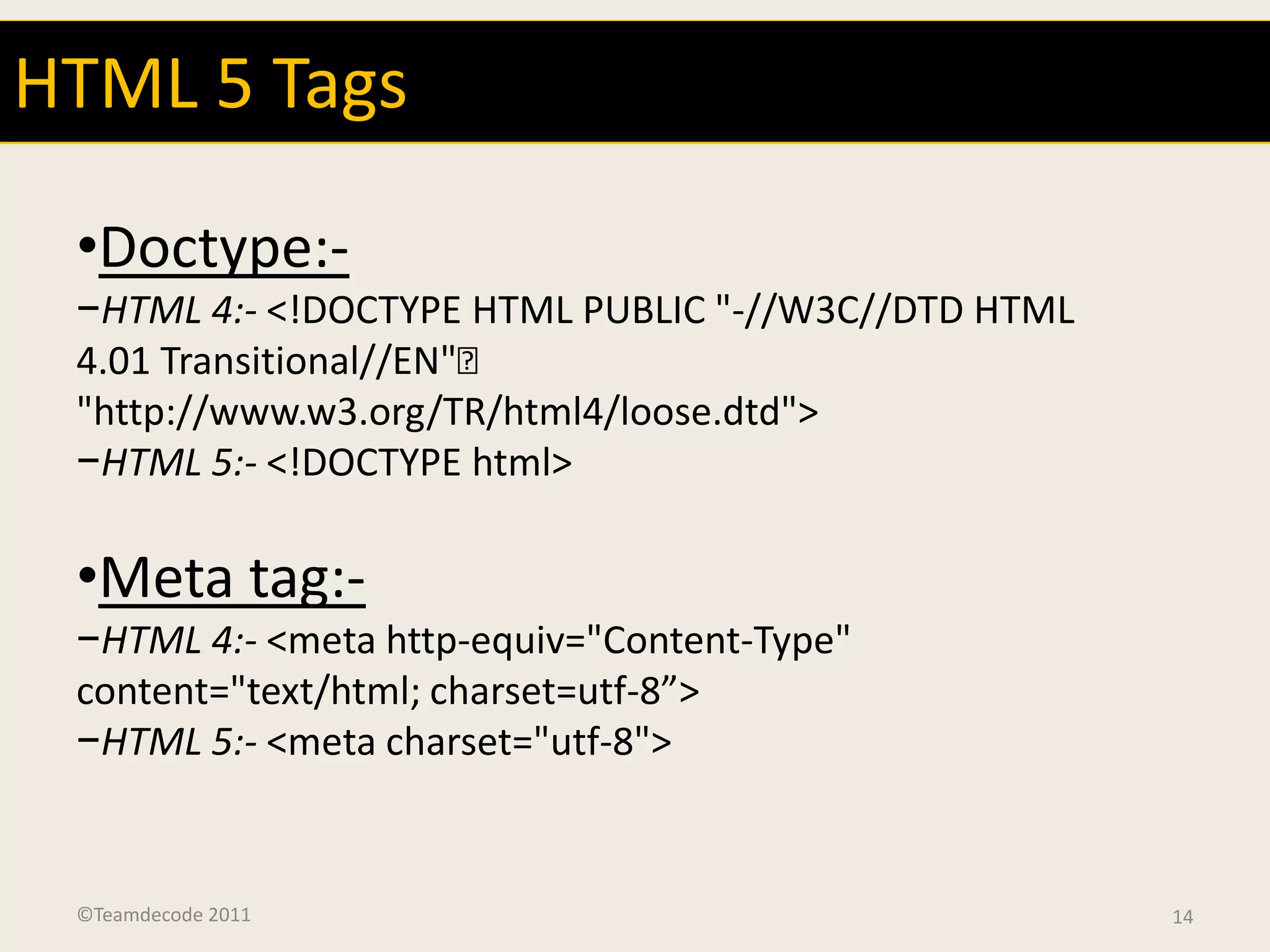 HTML 5 Tags

 •Doctype:-
 −HTML 4:- <!DOCTYPE HTML PUBLIC "-//W3C//DTD HTML
 4.01 Transitional//EN"
 "http://www.w3.org/TR/html4/loose.dtd">
 −HTML 5:- <!DOCTYPE html>

 •Meta tag:-
 −HTML 4:- <meta http-equiv="Content-Type"
 content="text/html; charset=utf-8”>
 −HTML 5:- <meta charset="utf-8">


 ©Teamdecode 2011                                    14
 