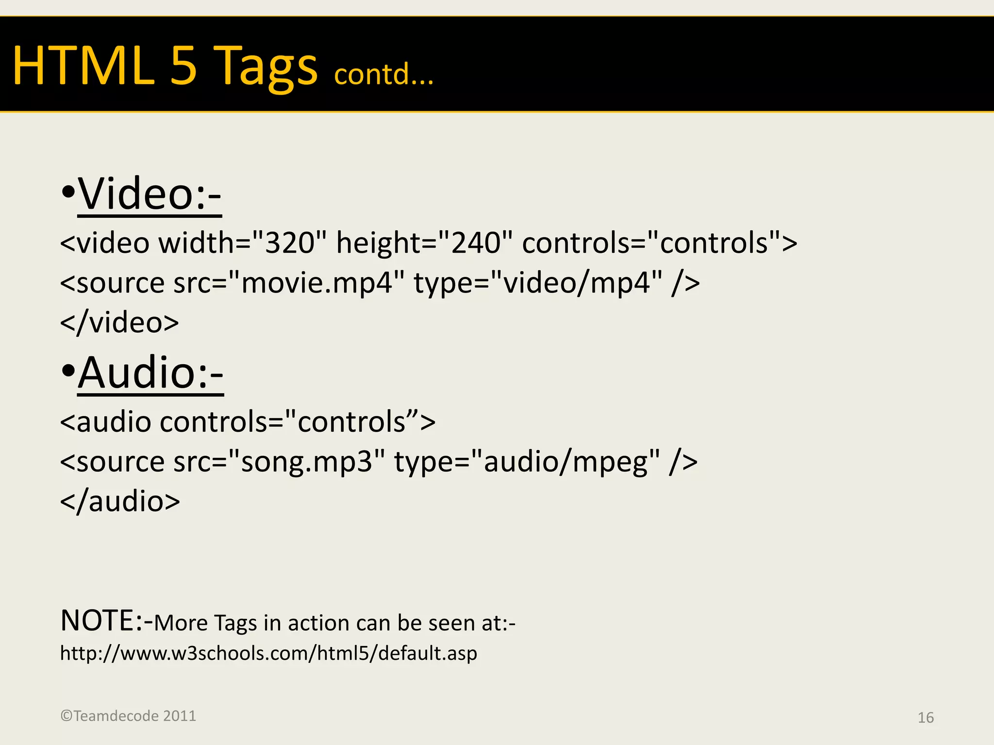 HTML 5 Tags contd...

  •Video:-
  <video width="320" height="240" controls="controls">
  <source src="movie.mp4" type="video/mp4" />
  </video>
  •Audio:-
  <audio controls="controls”>
  <source src="song.mp3" type="audio/mpeg" />
  </audio>


  NOTE:-More Tags in action can be seen at:-
  http://www.w3schools.com/html5/default.asp

  ©Teamdecode 2011                                       16
 