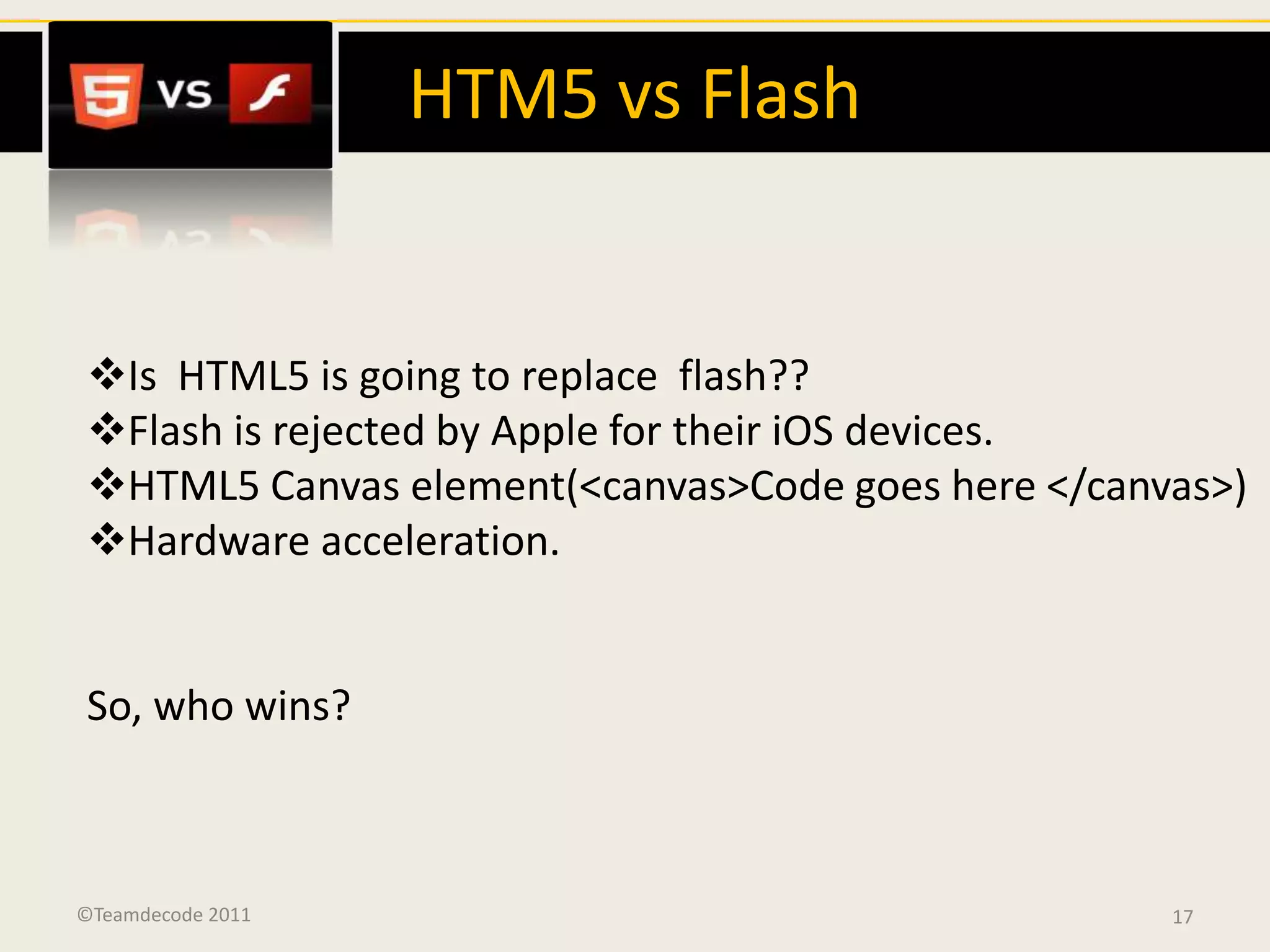 HTM5 vs Flash


Is HTML5 is going to replace flash??
Flash is rejected by Apple for their iOS devices.
HTML5 Canvas element(<canvas>Code goes here </canvas>)
Hardware acceleration.


So, who wins?



©Teamdecode 2011                                   17
 