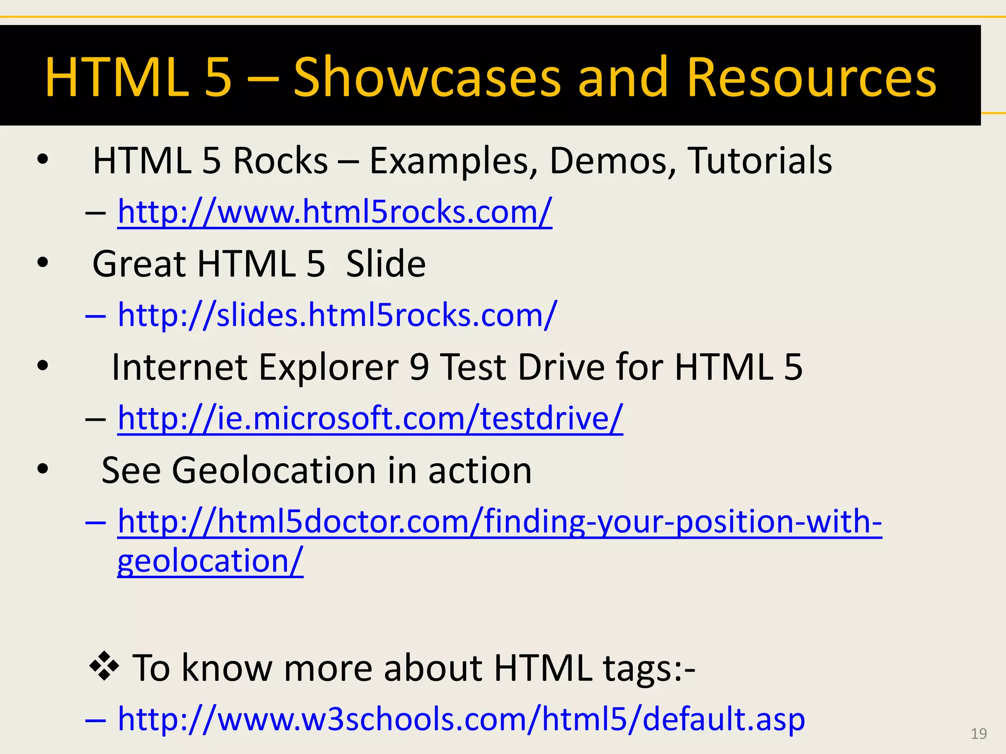 HTML 5 – Showcases and Resources
• HTML 5 Rocks – Examples, Demos, Tutorials
    – http://www.html5rocks.com/
• Great HTML 5 Slide
    – http://slides.html5rocks.com/
•    Internet Explorer 9 Test Drive for HTML 5
    – http://ie.microsoft.com/testdrive/
•    See Geolocation in action
    – http://html5doctor.com/finding-your-position-with-
      geolocation/


     To know more about HTML tags:-
    – http://www.w3schools.com/html5/default.asp           19
 