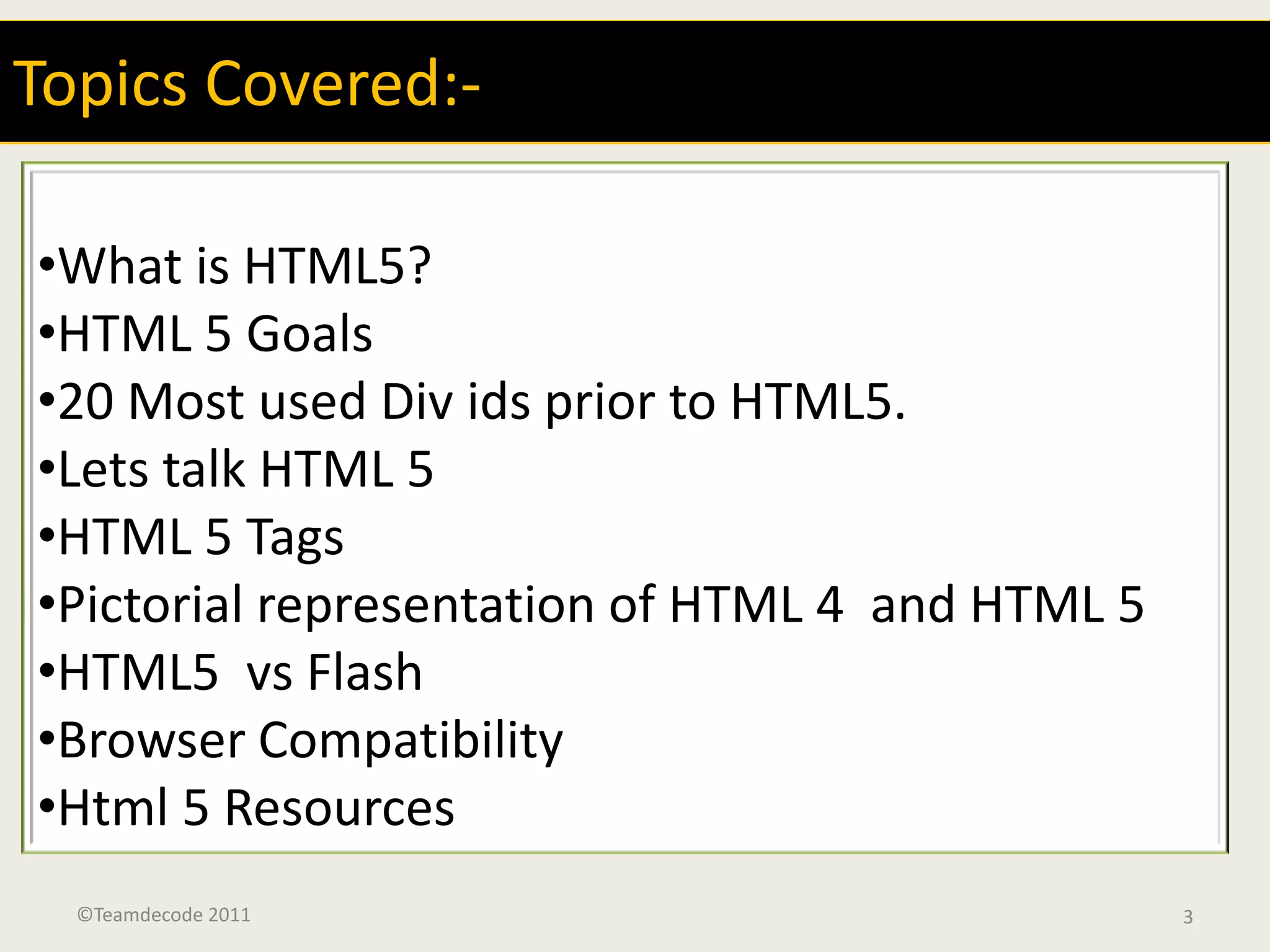 Topics Covered:-

•What is HTML5?
•HTML 5 Goals
•20 Most used Div ids prior to HTML5.
•Lets talk HTML 5
•HTML 5 Tags
•Pictorial representation of HTML 4 and HTML 5
•HTML5 vs Flash
•Browser Compatibility
•Html 5 Resources
  ©Teamdecode 2011                               3
 