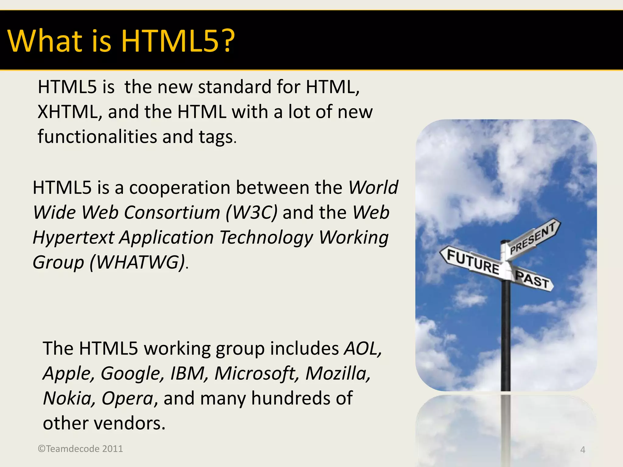 What is HTML5?
 HTML5 is the new standard for HTML,
 XHTML, and the HTML with a lot of new
 functionalities and tags.

 HTML5 is a cooperation between the World
 Wide Web Consortium (W3C) and the Web
 Hypertext Application Technology Working
 Group (WHATWG).



  The HTML5 working group includes AOL,
  Apple, Google, IBM, Microsoft, Mozilla,
  Nokia, Opera, and many hundreds of
  other vendors.
 ©Teamdecode 2011                           4
 