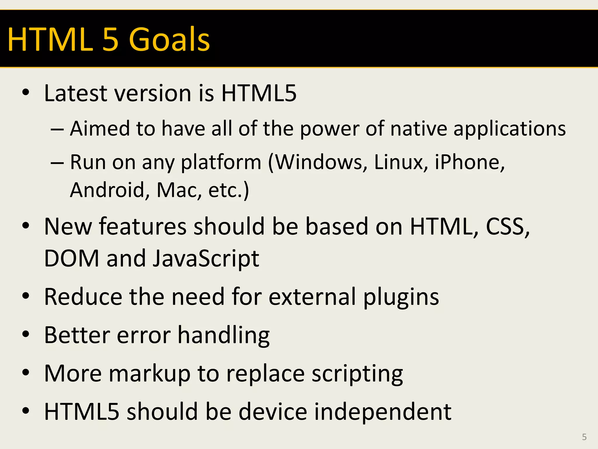 HTML 5 Goals
• Latest version is HTML5
  – Aimed to have all of the power of native applications
  – Run on any platform (Windows, Linux, iPhone,
    Android, Mac, etc.)
• New features should be based on HTML, CSS,
  DOM and JavaScript
• Reduce the need for external plugins
• Better error handling
• More markup to replace scripting
• HTML5 should be device independent
                                                            5
 