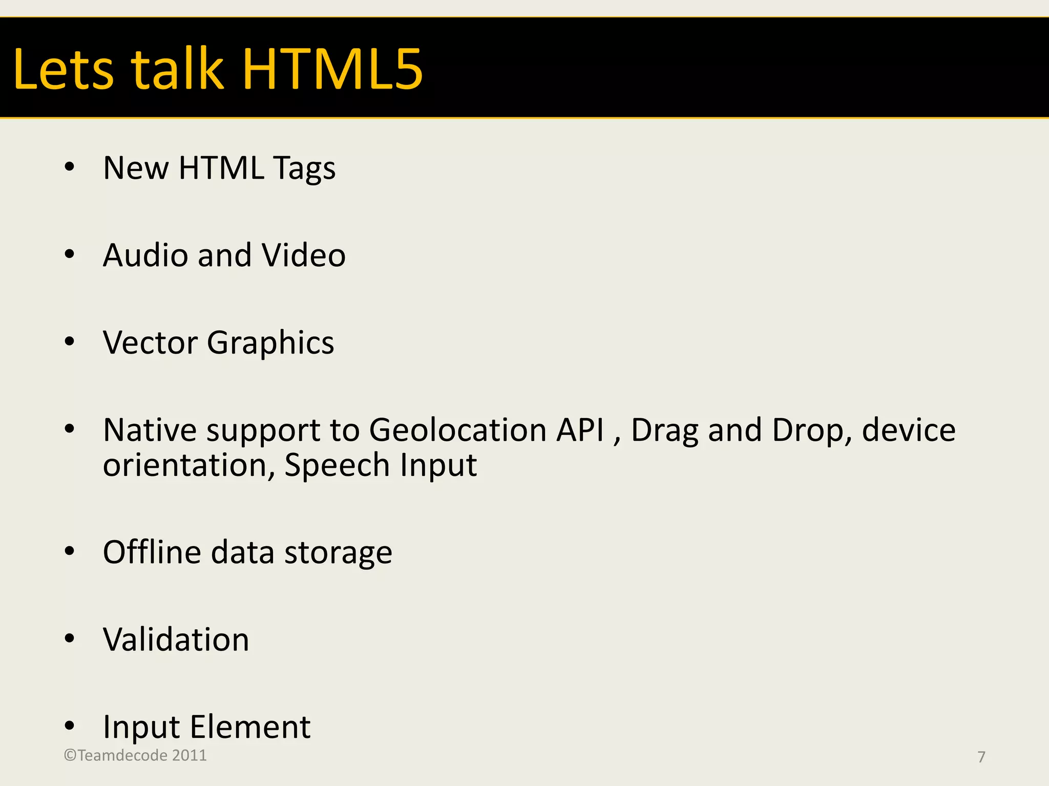 Lets talk HTML5
 • New HTML Tags

 • Audio and Video

 • Vector Graphics

 • Native support to Geolocation API , Drag and Drop, device
   orientation, Speech Input

 • Offline data storage

 • Validation

 • Input Element
 ©Teamdecode 2011                                              7
 