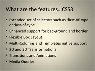 What are the features…CSS3
• Extended set of selectors such as :first-of-type
  or :last-of-type
• Enhanced support for background and border
• Flexible Box Layout
• Multi-Columns and Templates native support
• 2D and 3D Transformations
• Transitions and Animations
• Media Queries
 