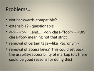 Problems…
• Not backwards-compatible?
• extensible? - questionable
• <P> = <p> ...and... <div class=”foo”> = <DIV
  class=foo> meaning not that strict
• removal of certain tags—like <acronym>
• removal of access keys? This could set back
  the usability/accessibility of markup (or, there
  could be good reasons for doing this)
 