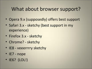 What about browser support?
• Opera 9.x (supposedly) offers best support
• Safari 3.x - sketchy (best support in my
  experience)
• Firefox 3.x - sketchy
• Chrome? - sketchy
• IE8 - veeerrrry sketchy
• IE7 - nope
• IE6? (LOL!)
 