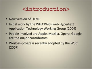 <introduction>
• New version of HTML
• Initial work by the WHATWG (web Hypertext
  Application Technology Working Group (2004)
• People involved are Apple, Mozilla, Opera, Google
  are the major contributors
• Work-in-progress recently adopted by the W3C
  (2007)
 