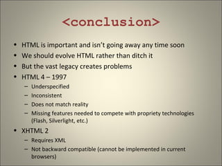 <conclusion>
•   HTML is important and isn’t going away any time soon
•   We should evolve HTML rather than ditch it
•   But the vast legacy creates problems
•   HTML 4 – 1997
    –   Underspecified
    –   Inconsistent
    –   Does not match reality
    –   Missing features needed to compete with propriety technologies
        (Flash, Silverlight, etc.)
• XHTML 2
    – Requires XML
    – Not backward compatible (cannot be implemented in current
      browsers)
 