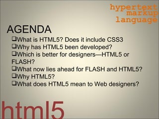 hypertext
                                 markup
                               language
AGENDA
What is HTML5? Does it include CSS3
Why has HTML5 been developed?
Which is better for designers—HTML5 or
FLASH?
What now lies ahead for FLASH and HTML5?
Why HTML5?
What does HTML5 mean to Web designers?
 