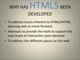 WHY HAS      HTML5 BEEN
          DEVELOPED
• To address issues inherent to HTML/XHTML
  allowing web to move forward.
• Attempts to provide the tools to support the
  new levels of interaction users demand
• To address the different places on the web
 