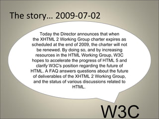 The story… 2009-07-02
         Today the Director announces that when
     the XHTML 2 Working Group charter expires as
    scheduled at the end of 2009, the charter will not
        be renewed. By doing so, and by increasing
       resources in the HTML Working Group, W3C
    hopes to accelerate the progress of HTML 5 and
       clarify W3C's position regarding the future of
    HTML. A FAQ answers questions about the future
     of deliverables of the XHTML 2 Working Group,
      and the status of various discussions related to
                          HTML.




                                       W3C
 