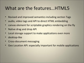 What are the features…HTML5
•   Revised and improved semantics including section Tags
•   audio, video tags and API to direct HTML embedding
•   canvas element for scriptable graphics rendering on the fly
•   Native drag and drop API
•   Local storage support to make applications even more
•   desktop-like
•   Cross-document messaging
•   Geo Location API: especially important for mobile applications
 
