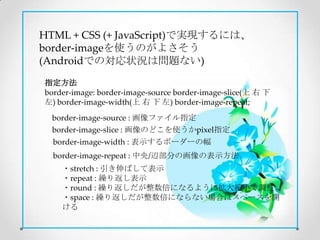 HTML + CSS (+ JavaScript)で実現するには、
border-imageを使うのがよさそう
(Androidでの対応状況は問題ない)

指定方法
border-image: border-image-source border-image-slice(上 右 下
左) border-image-width(上 右 下 左) border-image-repeat;
  border-image-source : 画像ファイル指定
  border-image-slice : 画像のどこを使うかpixel指定
  border-image-width : 表示するボーダーの幅
  border-image-repeat : 中央/辺部分の画像の表示方法
    ・stretch : 引き伸ばして表示
    ・repeat : 繰り返し表示
    ・round : 繰り返しだが整数倍になるように拡大縮小で調整
    ・space : 繰り返しだが整数倍にならない場合はスペースを開
    ける
 