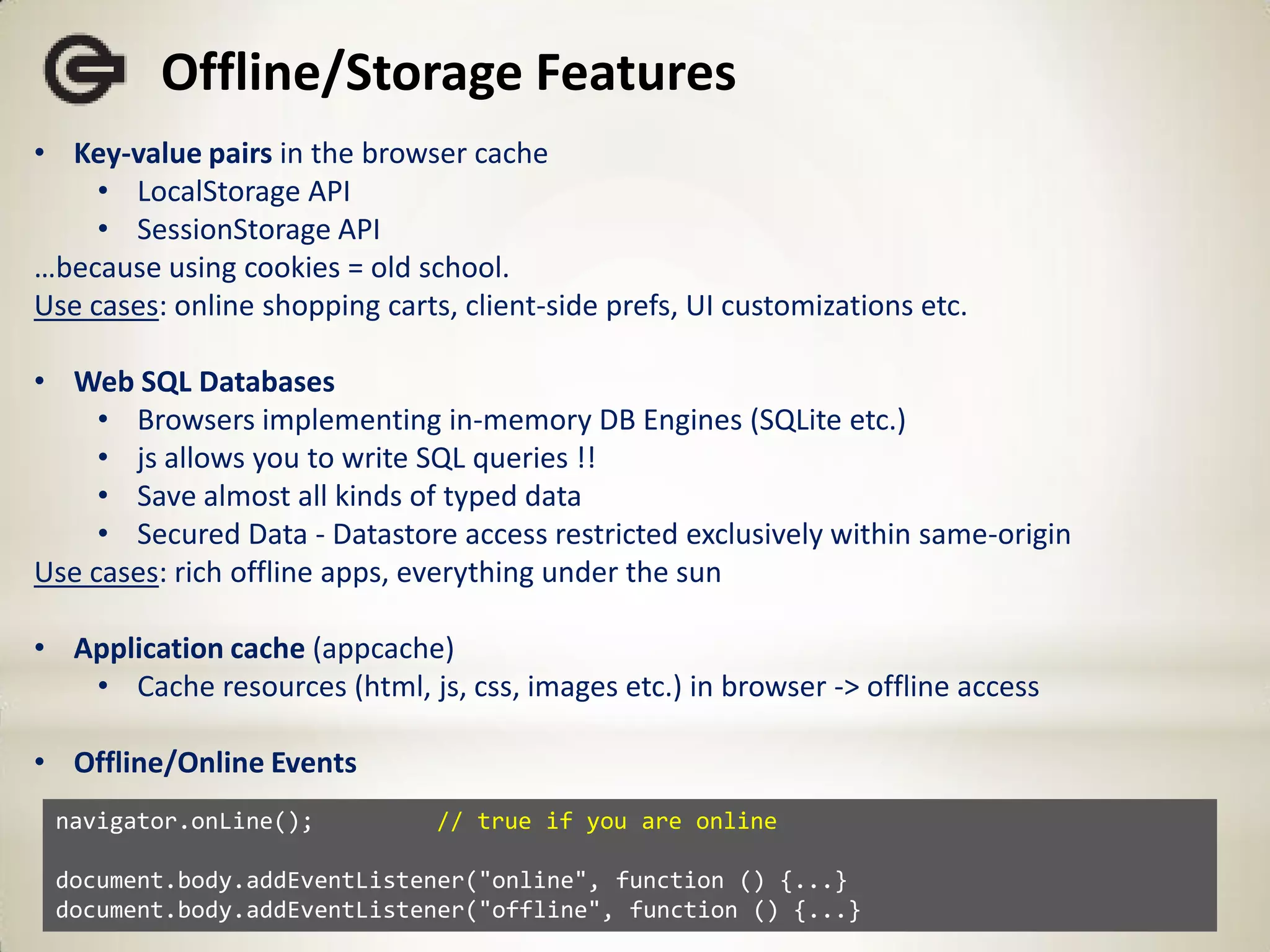 Offline/Storage Features
• Key-value pairs in the browser cache
     • LocalStorage API
     • SessionStorage API
…because using cookies = old school.
Use cases: online shopping carts, client-side prefs, UI customizations etc.

• Web SQL Databases
     • Browsers implementing in-memory DB Engines (SQLite etc.)
     • js allows you to write SQL queries !!
     • Save almost all kinds of typed data
     • Secured Data - Datastore access restricted exclusively within same-origin
Use cases: rich offline apps, everything under the sun

• Application cache (appcache)
   • Cache resources (html, js, css, images etc.) in browser -> offline access

• Offline/Online Events
 navigator.onLine();            // true if you are online

 document.body.addEventListener("online", function () {...}
 document.body.addEventListener("offline", function () {...}
 