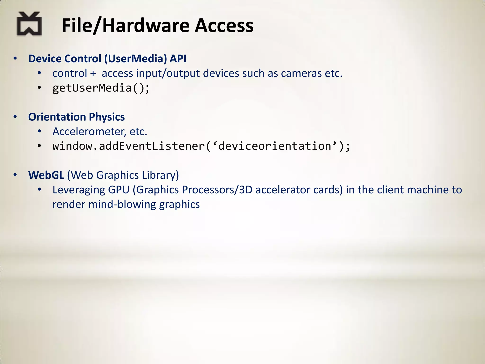 File/Hardware Access
• Device Control (UserMedia) API
   • control + access input/output devices such as cameras etc.
   • getUserMedia();

• Orientation Physics
   • Accelerometer, etc.
   • window.addEventListener(‘deviceorientation’);

• WebGL (Web Graphics Library)
   • Leveraging GPU (Graphics Processors/3D accelerator cards) in the client machine to
     render mind-blowing graphics
 