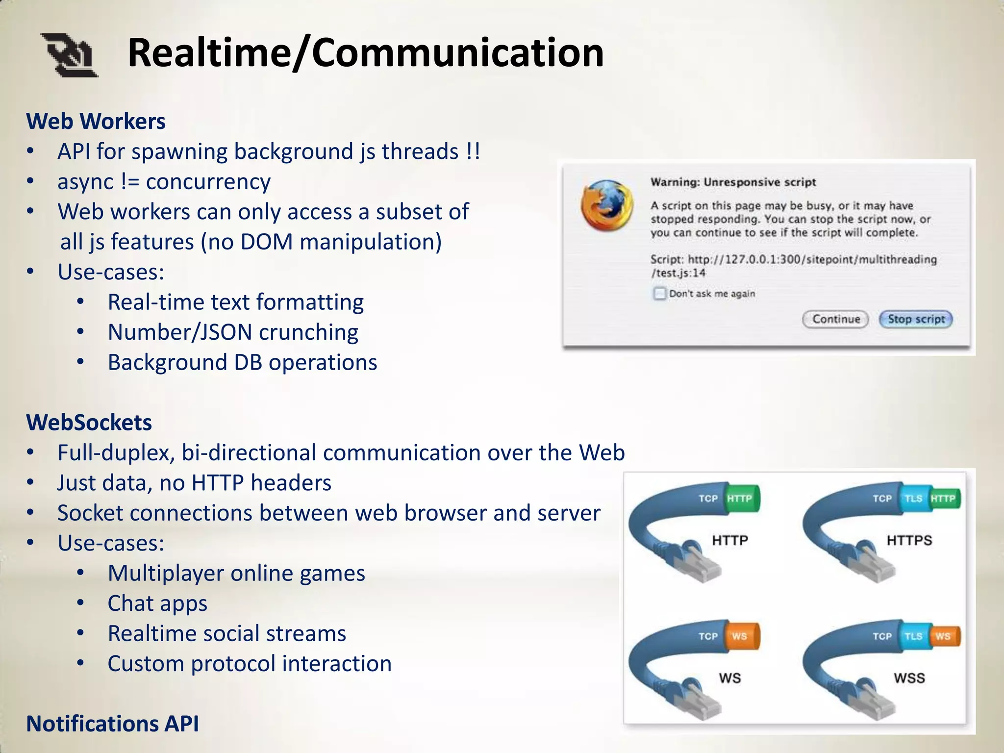 Realtime/Communication
Web Workers
• API for spawning background js threads !!
• async != concurrency
• Web workers can only access a subset of
  all js features (no DOM manipulation)
• Use-cases:
    • Real-time text formatting
    • Number/JSON crunching
    • Background DB operations

WebSockets
• Full-duplex, bi-directional communication over the Web
• Just data, no HTTP headers
• Socket connections between web browser and server
• Use-cases:
    • Multiplayer online games
    • Chat apps
    • Realtime social streams
    • Custom protocol interaction

Notifications API
 