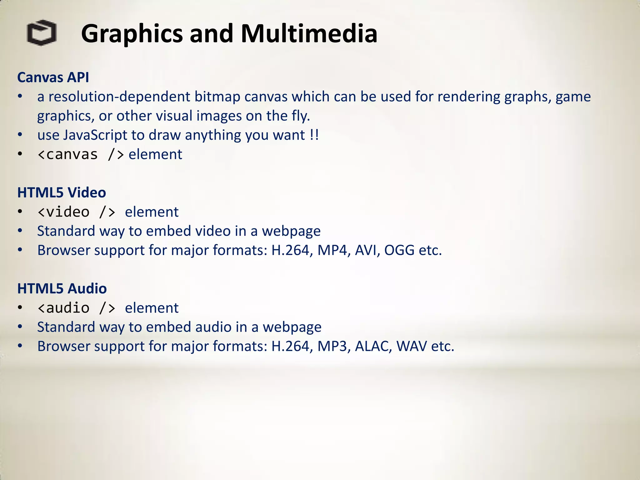 Graphics and Multimedia
Canvas API
• a resolution-dependent bitmap canvas which can be used for rendering graphs, game
  graphics, or other visual images on the fly.
• use JavaScript to draw anything you want !!
• <canvas /> element

HTML5 Video
• <video /> element
• Standard way to embed video in a webpage
• Browser support for major formats: H.264, MP4, AVI, OGG etc.

HTML5 Audio
• <audio /> element
• Standard way to embed audio in a webpage
• Browser support for major formats: H.264, MP3, ALAC, WAV etc.
 