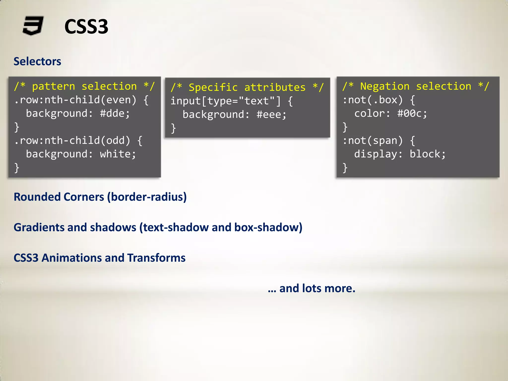 CSS3
Selectors
/* pattern selection */     /* Specific attributes */   /* Negation selection */
.row:nth-child(even) {      input[type="text"] {        :not(.box) {
  background: #dde;           background: #eee;           color: #00c;
}                           }                           }
.row:nth-child(odd) {                                   :not(span) {
  background: white;                                      display: block;
}                                                       }

Rounded Corners (border-radius)

Gradients and shadows (text-shadow and box-shadow)

CSS3 Animations and Transforms

                                           … and lots more.
 