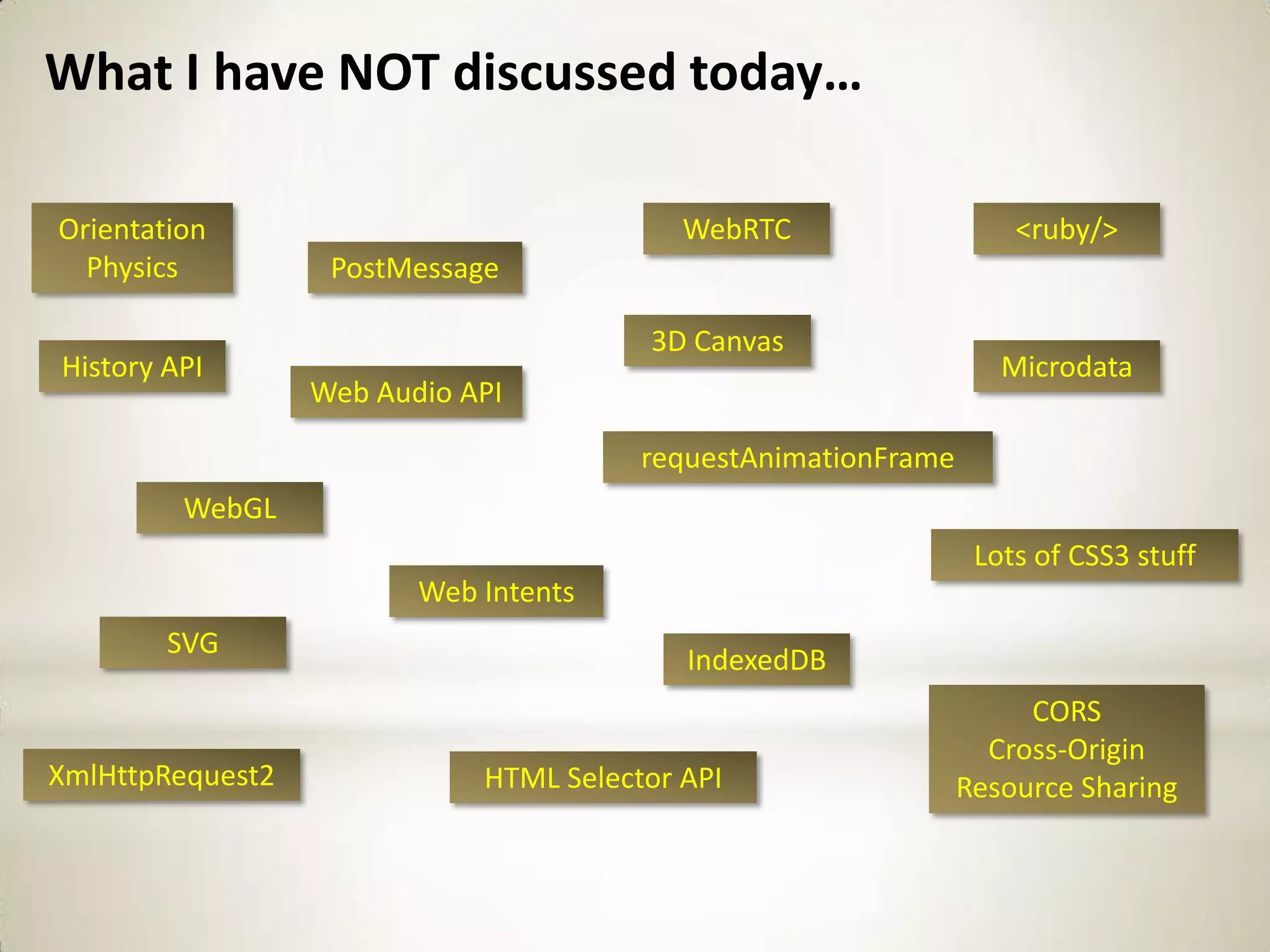 What I have NOT discussed today…

Orientation                                WebRTC                   <ruby/>
  Physics          PostMessage

                                        3D Canvas
History API                                                        Microdata
                  Web Audio API

                                        requestAnimationFrame
         WebGL
                                                                 Lots of CSS3 stuff
                         Web Intents
        SVG
                                           IndexedDB
                                                                     CORS
                                                                  Cross-Origin
XmlHttpRequest2              HTML Selector API                  Resource Sharing
 