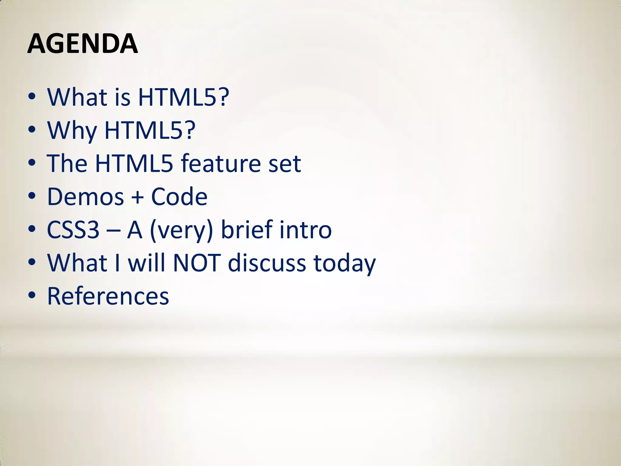 AGENDA
•   What is HTML5?
•   Why HTML5?
•   The HTML5 feature set
•   Demos + Code
•   CSS3 – A (very) brief intro
•   What I will NOT discuss today
•   References
 