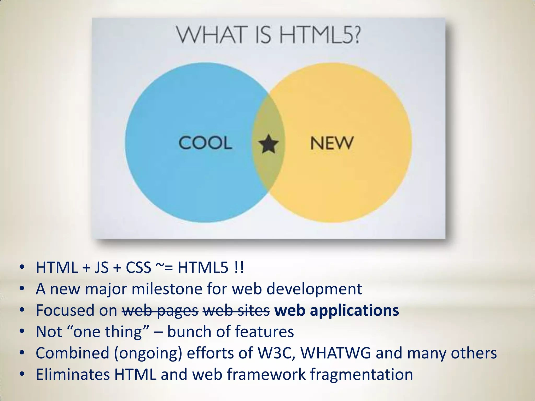 •   HTML + JS + CSS ~= HTML5 !!
•   A new major milestone for web development
•   Focused on web pages web sites web applications
•   Not “one thing” – bunch of features
•   Combined (ongoing) efforts of W3C, WHATWG and many others
•   Eliminates HTML and web framework fragmentation
 