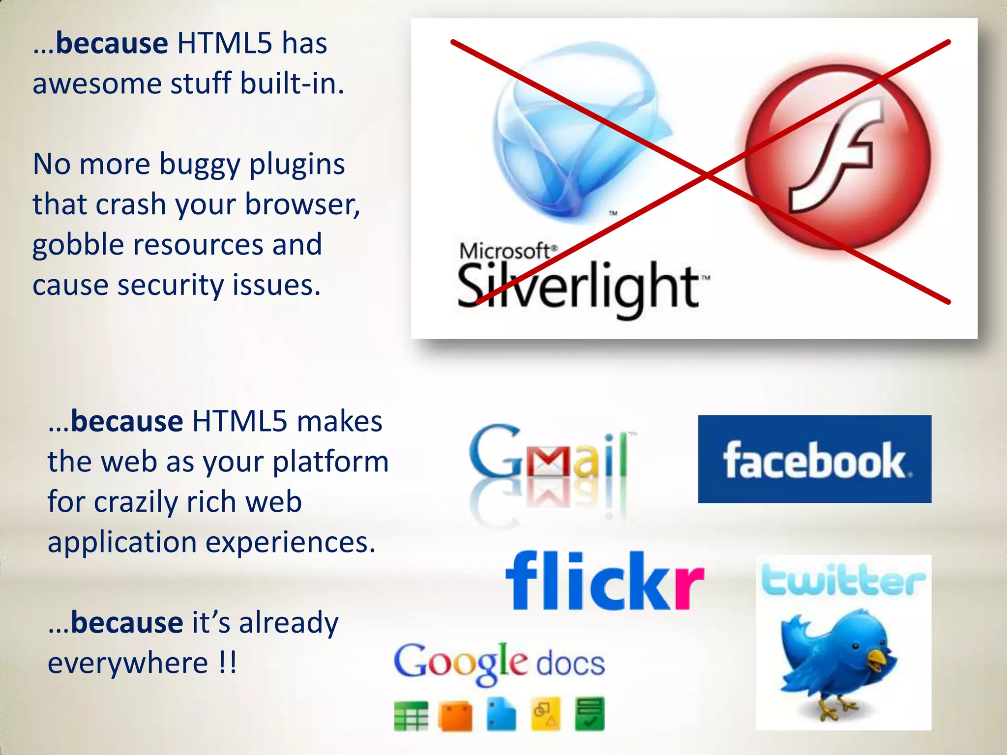 …because HTML5 has
awesome stuff built-in.

No more buggy plugins
that crash your browser,
gobble resources and
cause security issues.



 …because HTML5 makes
 the web as your platform
 for crazily rich web
 application experiences.

 …because it’s already
 everywhere !!
 