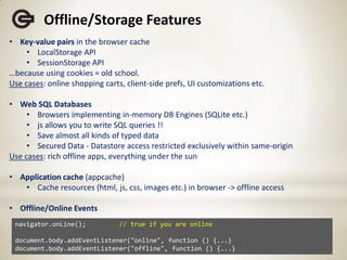 Offline/Storage Features
• Key-value pairs in the browser cache
     • LocalStorage API
     • SessionStorage API
…because using cookies = old school.
Use cases: online shopping carts, client-side prefs, UI customizations etc.

• Web SQL Databases
     • Browsers implementing in-memory DB Engines (SQLite etc.)
     • js allows you to write SQL queries !!
     • Save almost all kinds of typed data
     • Secured Data - Datastore access restricted exclusively within same-origin
Use cases: rich offline apps, everything under the sun

• Application cache (appcache)
   • Cache resources (html, js, css, images etc.) in browser -> offline access

• Offline/Online Events
 navigator.onLine();            // true if you are online

 document.body.addEventListener("online", function () {...}
 document.body.addEventListener("offline", function () {...}
 