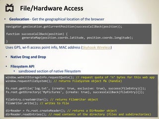 File/Hardware Access
• Geolocation - Get the geographical location of the browser
 navigator.geolocation.getCurrentPosition(successCallBack(position));

 function successCallBack(position) {
          generateMap(position.coords.latitude, position.coords.longitude);
 }

Uses GPS, wi-fi access point info, MAC address (Skyhook Wireless)

• Native Drag and Drop

• Filesystem API
    • sandboxed section of native filesystem
window.webkitStorageInfo.requestQuota(); // request quota of ‘n’ bytes for this web app
window.requestFileSystem(); // returns FileSystem object fs (handle)

fs.root.getFile('log.txt', {create: true, exclusive: true}, success(fileEntry){});
fs.root.getDirectory('MyPictures', {create: true}, successCallBack(fileEntry){});

fileEntry.createWriter(); // returns FileWriter object
fileWriter.write(); // writes to file

dirReader = fs.root.createReader(); // returns a DirReader object
dirReader.readEntries(); // read contents of the directory (files and subdirectories)
 