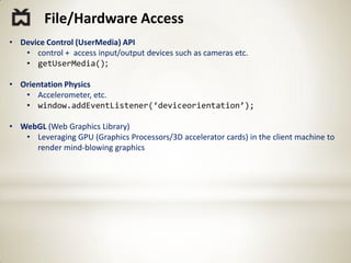 File/Hardware Access
• Device Control (UserMedia) API
   • control + access input/output devices such as cameras etc.
   • getUserMedia();

• Orientation Physics
   • Accelerometer, etc.
   • window.addEventListener(‘deviceorientation’);

• WebGL (Web Graphics Library)
   • Leveraging GPU (Graphics Processors/3D accelerator cards) in the client machine to
     render mind-blowing graphics
 