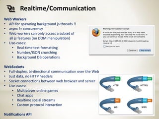 Realtime/Communication
Web Workers
• API for spawning background js threads !!
• async != concurrency
• Web workers can only access a subset of
  all js features (no DOM manipulation)
• Use-cases:
    • Real-time text formatting
    • Number/JSON crunching
    • Background DB operations

WebSockets
• Full-duplex, bi-directional communication over the Web
• Just data, no HTTP headers
• Socket connections between web browser and server
• Use-cases:
    • Multiplayer online games
    • Chat apps
    • Realtime social streams
    • Custom protocol interaction

Notifications API
 