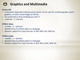 Graphics and Multimedia
Canvas API
• a resolution-dependent bitmap canvas which can be used for rendering graphs, game
  graphics, or other visual images on the fly.
• use JavaScript to draw anything you want !!
• <canvas /> element

HTML5 Video
• <video /> element
• Standard way to embed video in a webpage
• Browser support for major formats: H.264, MP4, AVI, OGG etc.

HTML5 Audio
• <audio /> element
• Standard way to embed audio in a webpage
• Browser support for major formats: H.264, MP3, ALAC, WAV etc.
 