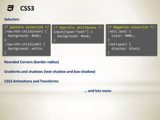 CSS3
Selectors
/* pattern selection */     /* Specific attributes */   /* Negation selection */
.row:nth-child(even) {      input[type="text"] {        :not(.box) {
  background: #dde;           background: #eee;           color: #00c;
}                           }                           }
.row:nth-child(odd) {                                   :not(span) {
  background: white;                                      display: block;
}                                                       }

Rounded Corners (border-radius)

Gradients and shadows (text-shadow and box-shadow)

CSS3 Animations and Transforms

                                           … and lots more.
 