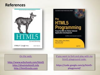 References




          On the web:             If you want to fork and play with my
                                         html5 playground code:
 http://www.w3schools.com/html5
      http://diveintohtml5.info   https://code.google.com/p/html5-
       http://html5rocks.com                 playground/
 