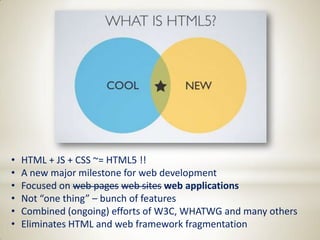 •   HTML + JS + CSS ~= HTML5 !!
•   A new major milestone for web development
•   Focused on web pages web sites web applications
•   Not “one thing” – bunch of features
•   Combined (ongoing) efforts of W3C, WHATWG and many others
•   Eliminates HTML and web framework fragmentation
 
