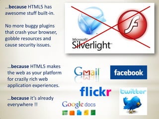 …because HTML5 has
awesome stuff built-in.

No more buggy plugins
that crash your browser,
gobble resources and
cause security issues.



 …because HTML5 makes
 the web as your platform
 for crazily rich web
 application experiences.

 …because it’s already
 everywhere !!
 