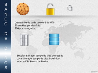 B
A
N
C
    O tamanho de cada cookie é de 4Kb
O   20 cookies por domínio
    300 por navegador

D
E

D
A    Session Storage: tempo de vida de sessão
D    Local Storage: tempo de vida indefinido
     IndexedDB: Banco de Dados
O
S
 